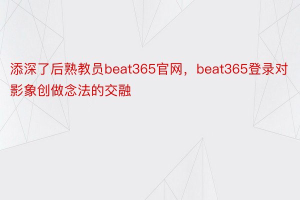 添深了后熟教员beat365官网，beat365登录对影象创做念法的交融