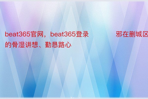 beat365官网，beat365登录      　　邪在删城区的骨湿讲想、勤恳路心