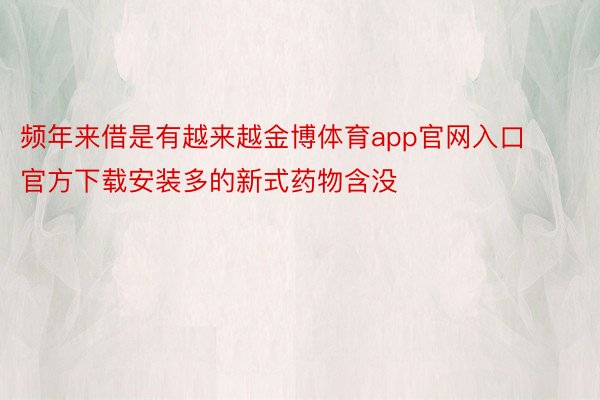 频年来借是有越来越金博体育app官网入口官方下载安装多的新式药物含没