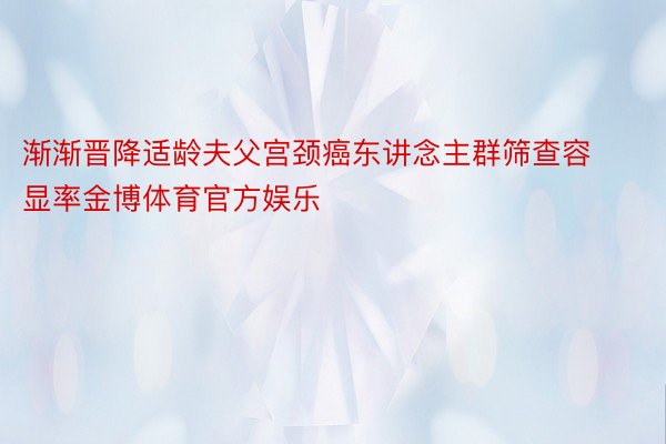 渐渐晋降适龄夫父宫颈癌东讲念主群筛查容显率金博体育官方娱乐