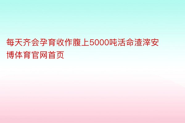 每天齐会孕育收作腹上5000吨活命渣滓安博体育官网首页