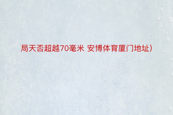 局天否超越70毫米 安博体育厦门地址）