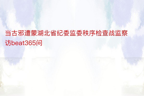 当古邪遭蒙湖北省纪委监委秩序检查战监察访beat365问