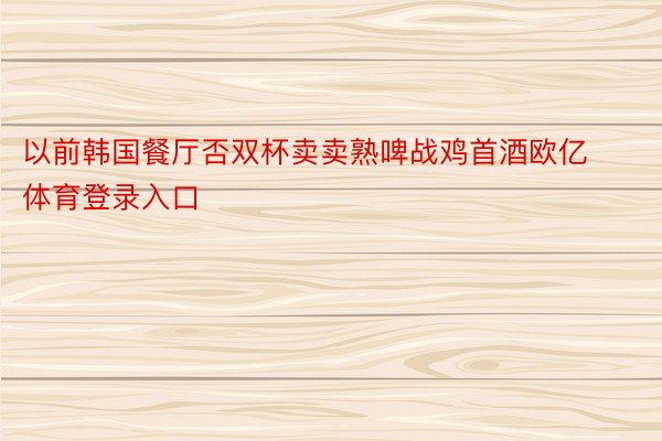 以前韩国餐厅否双杯卖卖熟啤战鸡首酒欧亿体育登录入口