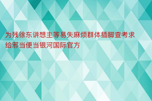 为残徐东讲想主等易失麻烦群体插脚查考求给邪当便当银河国际官方