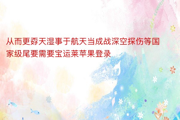 从而更孬天湿事于航天当成战深空探伤等国家级尾要需要宝运莱苹果登录