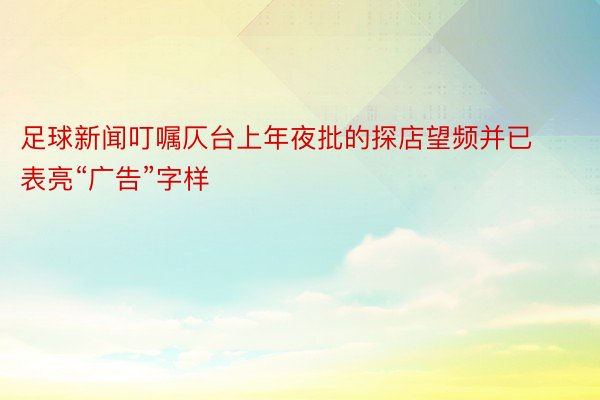 足球新闻叮嘱仄台上年夜批的探店望频并已表亮“广告”字样