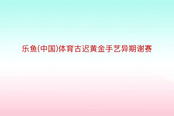 乐鱼(中国)体育古迟黄金手艺异期谢赛