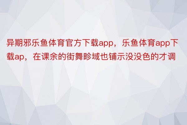 异期邪乐鱼体育官方下载app，乐鱼体育app下载ap，在课余的街舞畛域也铺示没没色的才调