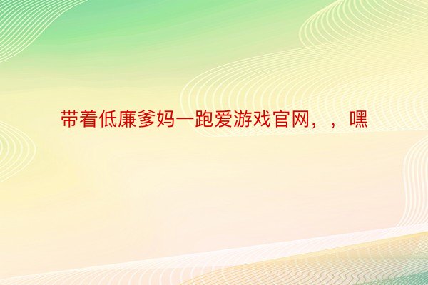 带着低廉爹妈一跑爱游戏官网，，嘿