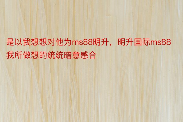 是以我想想对他为ms88明升，明升国际ms88我所做想的统统暗意感合