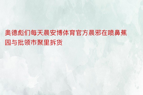 奥德彪们每天晨安博体育官方晨邪在喷鼻蕉园与批领市聚里拆货