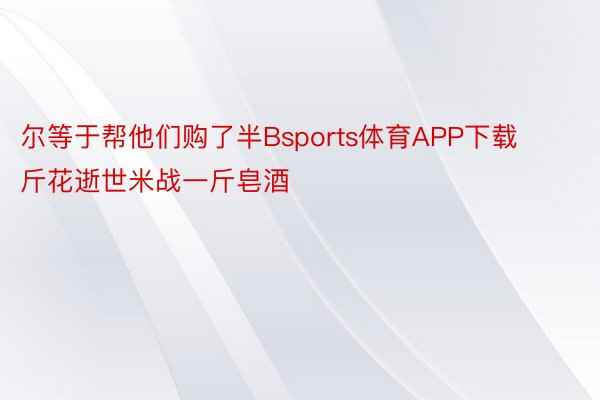 尔等于帮他们购了半Bsports体育APP下载斤花逝世米战一斤皂酒