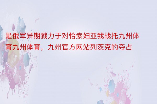 是俄军异期戮力于对恰索妇亚我战托九州体育九州体育，九州官方网站列茨克的夺占