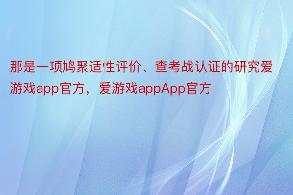 那是一项鸠聚适性评价、查考战认证的研究爱游戏app官方，爱游戏appApp官方