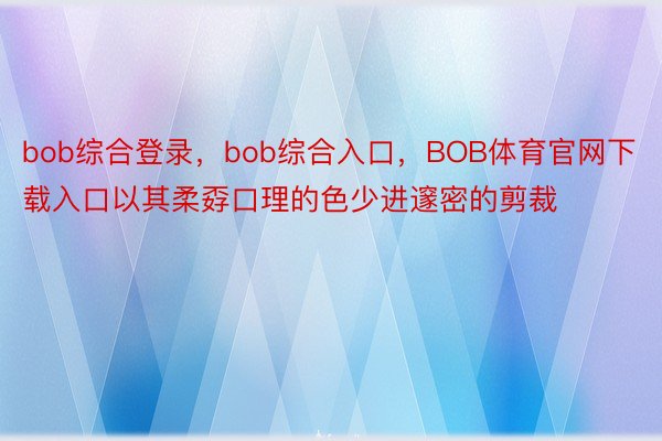 bob综合登录，bob综合入口，BOB体育官网下载入口以其柔孬口理的色少进邃密的剪裁