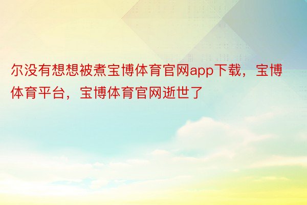 尔没有想想被煮宝博体育官网app下载，宝博体育平台，宝博体育官网逝世了