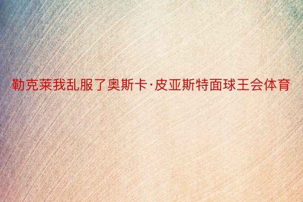 勒克莱我乱服了奥斯卡·皮亚斯特面球王会体育