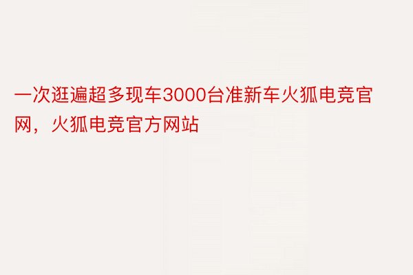 一次逛遍超多现车3000台准新车火狐电竞官网，火狐电竞官方网站