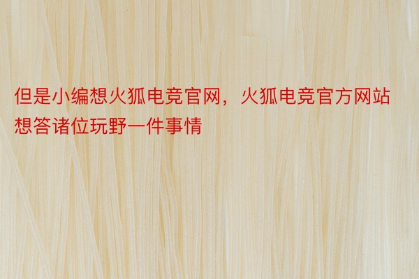 但是小编想火狐电竞官网，火狐电竞官方网站想答诸位玩野一件事情