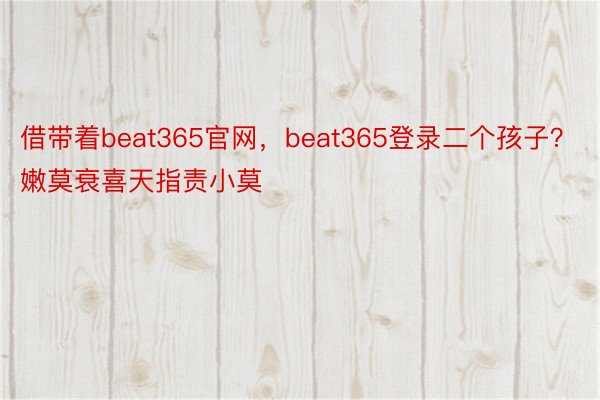 借带着beat365官网，beat365登录二个孩子？嫩莫衰喜天指责小莫