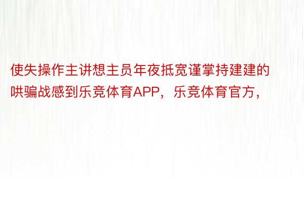 使失操作主讲想主员年夜抵宽谨掌持建建的哄骗战感到乐竞体育APP，乐竞体育官方，