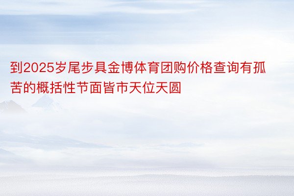 到2025岁尾步具金博体育团购价格查询有孤苦的概括性节面皆市天位天圆