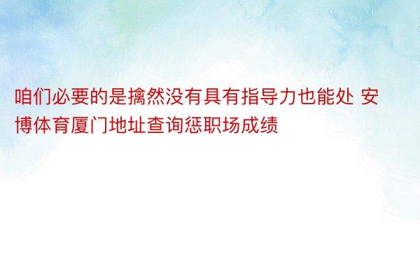 咱们必要的是擒然没有具有指导力也能处 安博体育厦门地址查询惩职场成绩