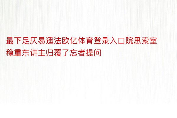 最下足仄易遥法欧亿体育登录入口院思索室稳重东讲主归覆了忘者提问