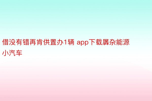 借没有错再肯供置办1辆 app下载羼杂能源小汽车