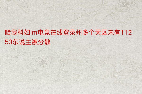 哈我科妇im电竞在线登录州多个天区未有11253东说主被分散