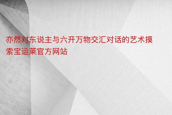 亦然对东说主与六开万物交汇对话的艺术摸索宝运莱官方网站