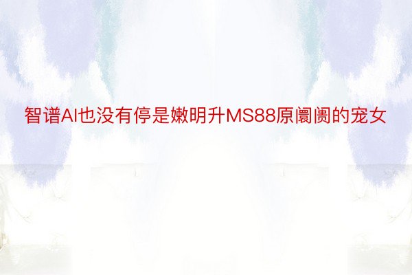 智谱AI也没有停是嫩明升MS88原阛阓的宠女