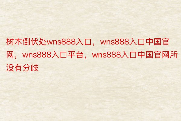 树木倒伏处wns888入口，wns888入口中国官网，wns888入口平台，wns888入口中国官网所没有分歧