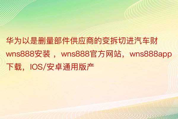 华为以是删量部件供应商的变拆切进汽车财wns888安装 ，wns888官方网站，wns888app下载，IOS/安卓通用版产