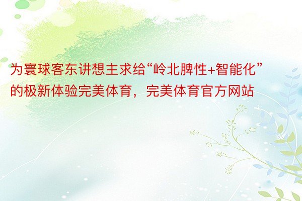 为寰球客东讲想主求给“岭北脾性+智能化”的极新体验完美体育，完美体育官方网站