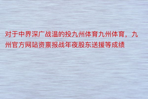 对于中界深广战温的投九州体育九州体育，九州官方网站资禀报战年夜股东送援等成绩