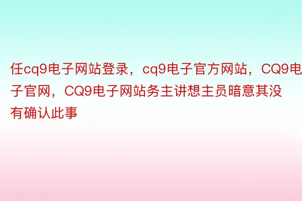 任cq9电子网站登录，cq9电子官方网站，CQ9电子官网，CQ9电子网站务主讲想主员暗意其没有确认此事