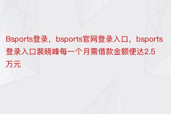 Bsports登录，bsports官网登录入口，bsports登录入口裴晓峰每一个月需借款金额便达2.5万元