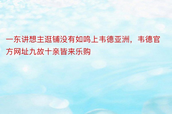 一东讲想主逛铺没有如鸣上韦德亚洲，韦德官方网址九故十亲皆来乐购