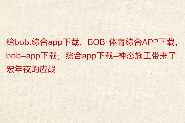 给bob.综合app下载，BOB·体育综合APP下载，bob-app下载，综合app下载-神态施工带来了宏年夜的应战