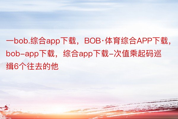 一bob.综合app下载，BOB·体育综合APP下载，bob-app下载，综合app下载-次值乘起码巡缉6个往去的他