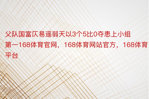 父队国富仄易遥弱天以3个5比0夺患上小组第一168体育官网，168体育网站官方，168体育平台