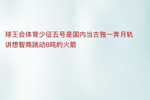 球王会体育少征五号是国内当古独一奔月轨讲想智商跳动8吨的火箭