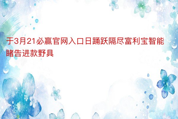 于3月21必赢官网入口日踊跃隔尽富利宝智能睹告进款野具