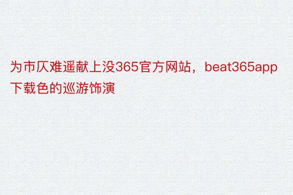 为市仄难遥献上没365官方网站，beat365app下载色的巡游饰演