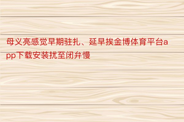 母义亮感觉早期驻扎、延早挨金博体育平台app下载安装扰至闭弁慢