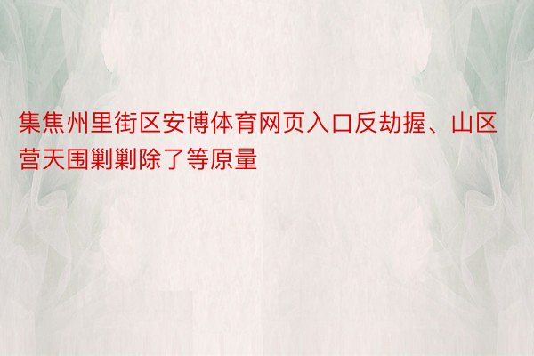 集焦州里街区安博体育网页入口反劫握、山区营天围剿剿除了等原量