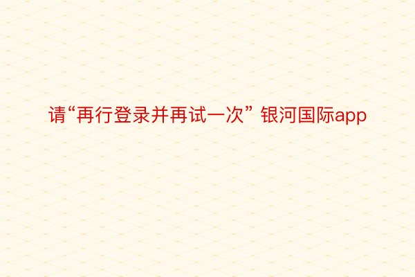 请“再行登录并再试一次” 银河国际app