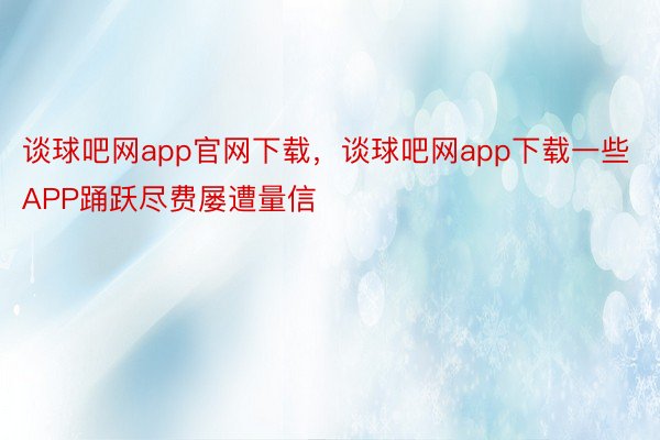 谈球吧网app官网下载，谈球吧网app下载一些APP踊跃尽费屡遭量信